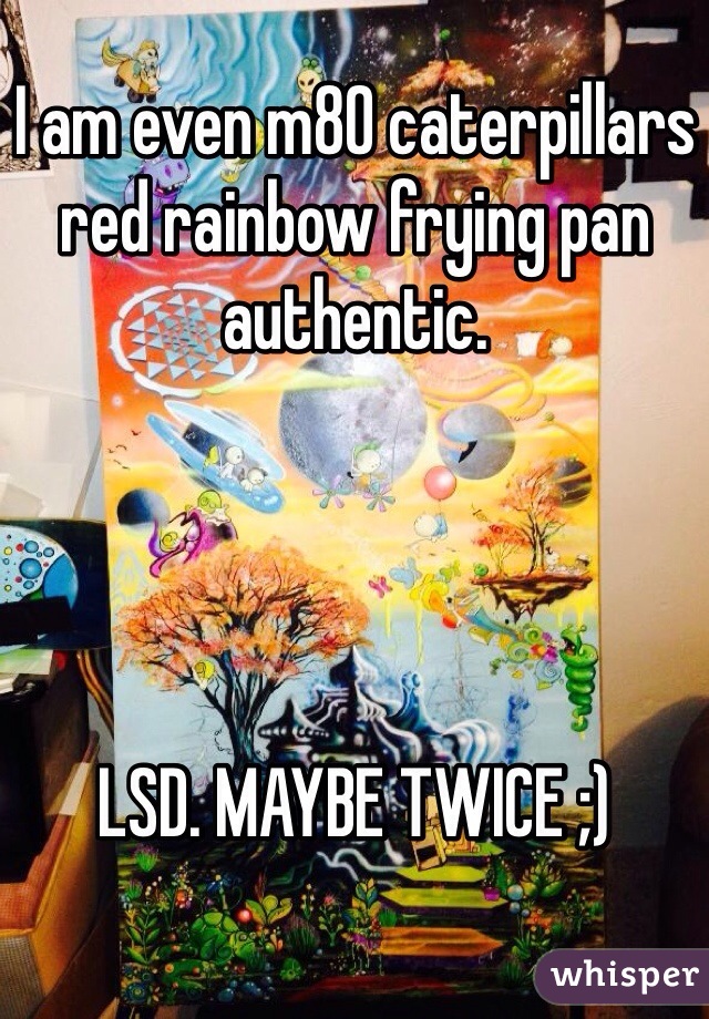 I am even m80 caterpillars red rainbow frying pan authentic. 




LSD. MAYBE TWICE ;)