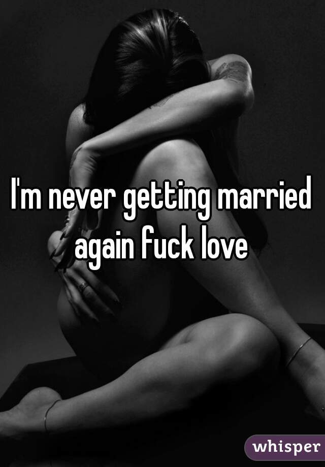I'm never getting married again fuck love 