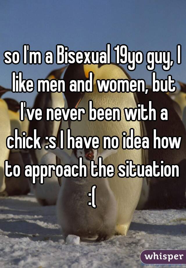 so I'm a Bisexual 19yo guy, I like men and women, but I've never been with a chick :s I have no idea how to approach the situation  :( 