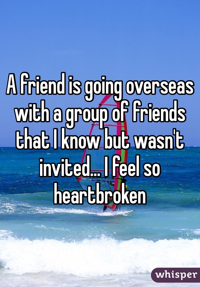 A friend is going overseas with a group of friends that I know but wasn't invited... I feel so heartbroken