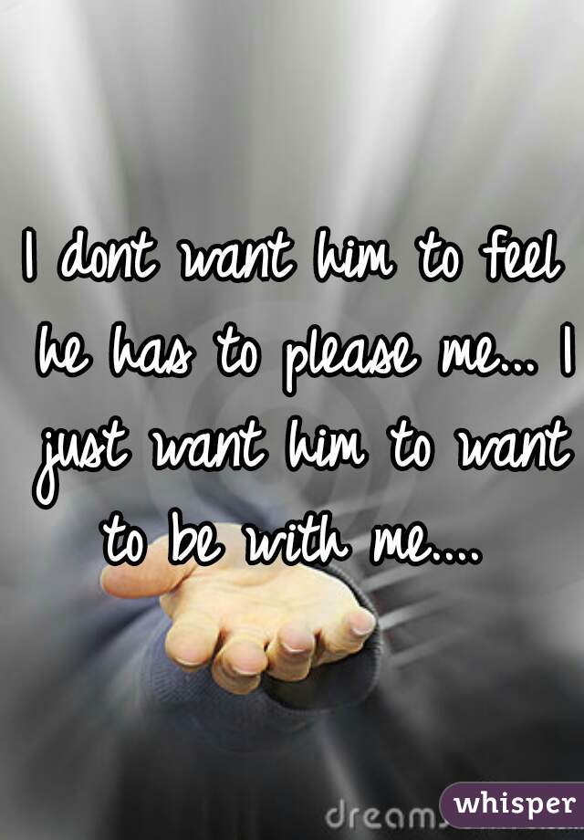 I dont want him to feel he has to please me... I just want him to want to be with me.... 