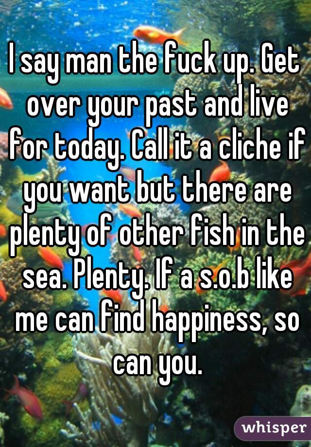 I say man the fuck up. Get over your past and live for today. Call it a cliche if you want but there are plenty of other fish in the sea. Plenty. If a s.o.b like me can find happiness, so can you.