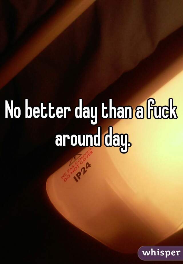 No better day than a fuck around day.