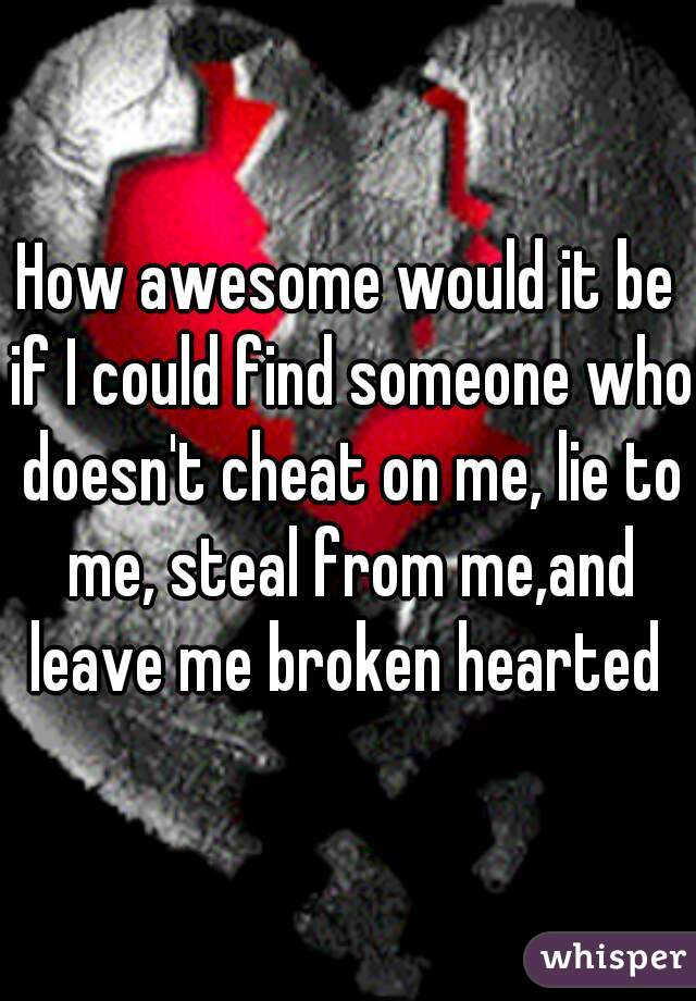 How awesome would it be if I could find someone who doesn't cheat on me, lie to me, steal from me,and leave me broken hearted 