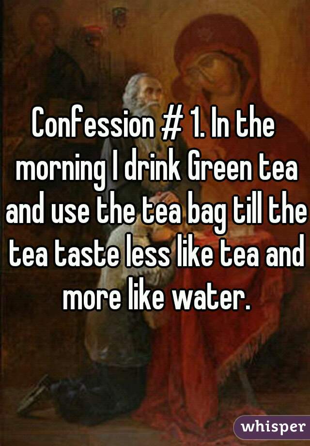 Confession # 1. In the morning I drink Green tea and use the tea bag till the tea taste less like tea and more like water.