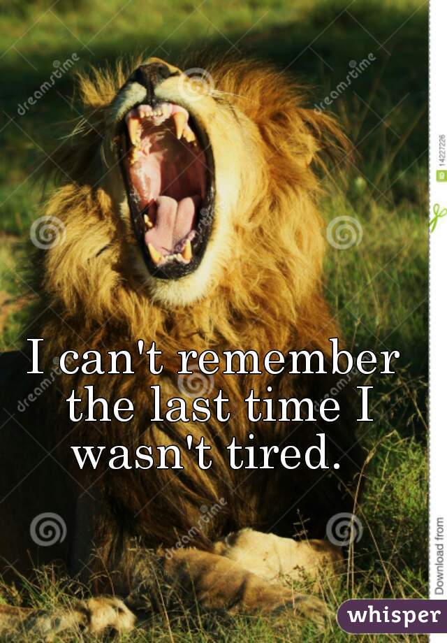 I can't remember the last time I wasn't tired.  