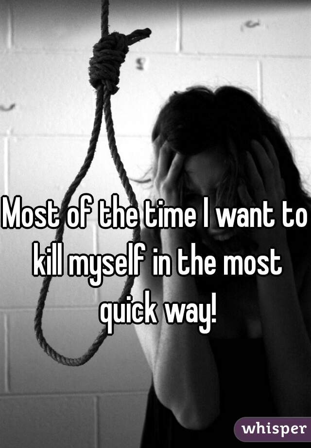 Most of the time I want to kill myself in the most quick way!