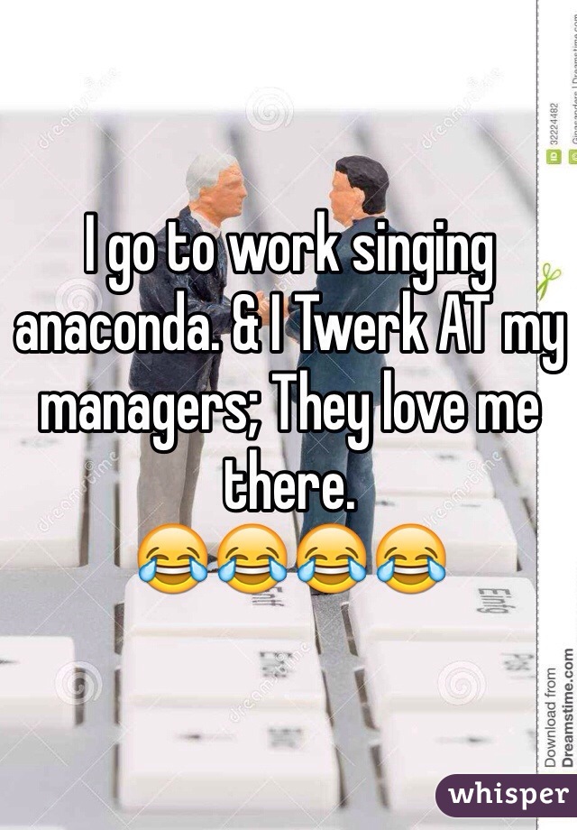 I go to work singing anaconda. & I Twerk AT my managers; They love me there. 
😂😂😂😂 