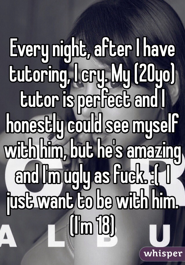 Every night, after I have tutoring, I cry. My (20yo) tutor is perfect and I honestly could see myself with him, but he's amazing and I'm ugly as fuck. :(  I just want to be with him. (I'm 18) 