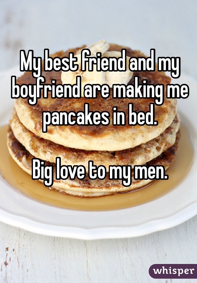 My best friend and my boyfriend are making me pancakes in bed. 

Big love to my men.