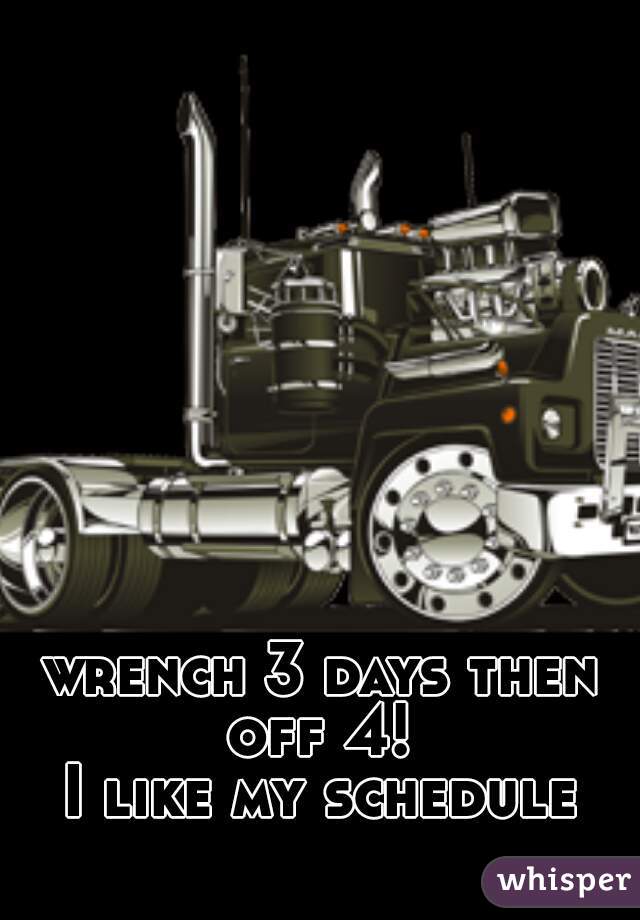 wrench 3 days then off 4! 
I like my schedule