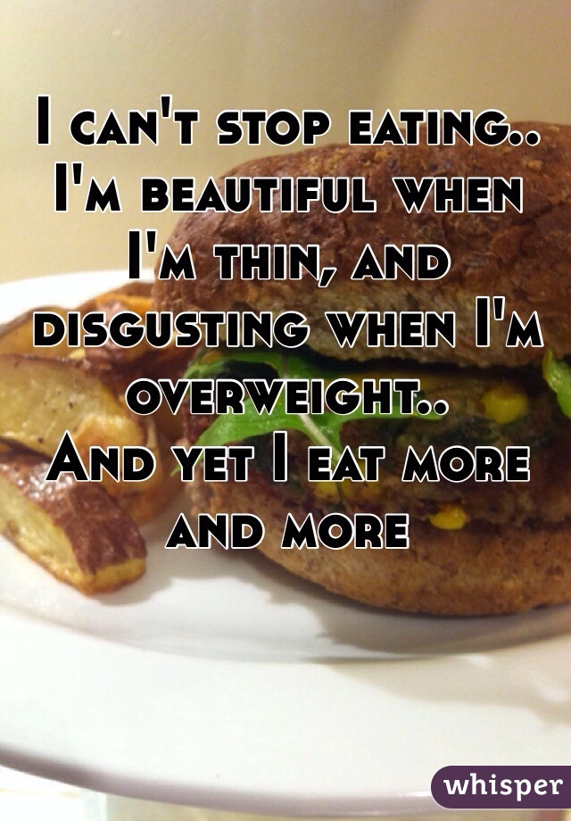 I can't stop eating.. I'm beautiful when I'm thin, and disgusting when I'm overweight.. 
And yet I eat more and more