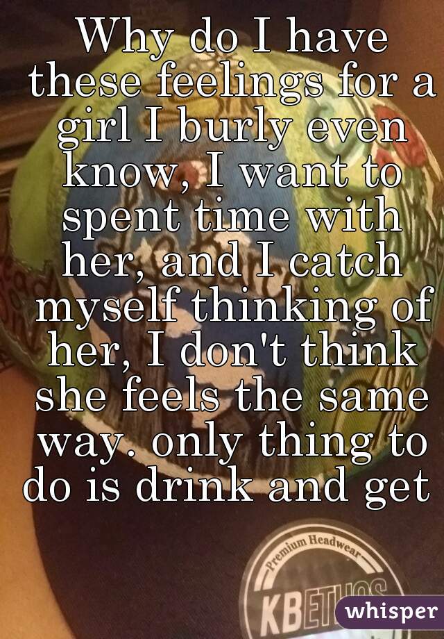  Why do I have these feelings for a girl I burly even know, I want to spent time with her, and I catch myself thinking of her, I don't think she feels the same way. only thing to do is drink and get h