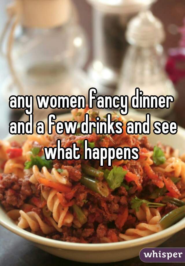 any women fancy dinner and a few drinks and see what happens 
