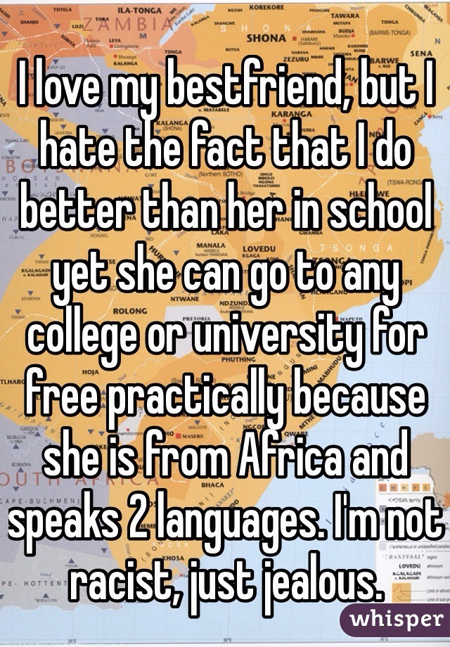 I love my bestfriend, but I hate the fact that I do better than her in school yet she can go to any college or university for free practically because she is from Africa and speaks 2 languages. I'm not racist, just jealous.