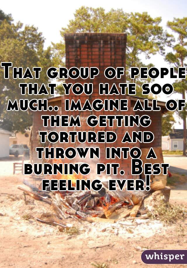 That group of people that you hate soo much.. imagine all of them getting tortured and thrown into a burning pit. Best feeling ever!