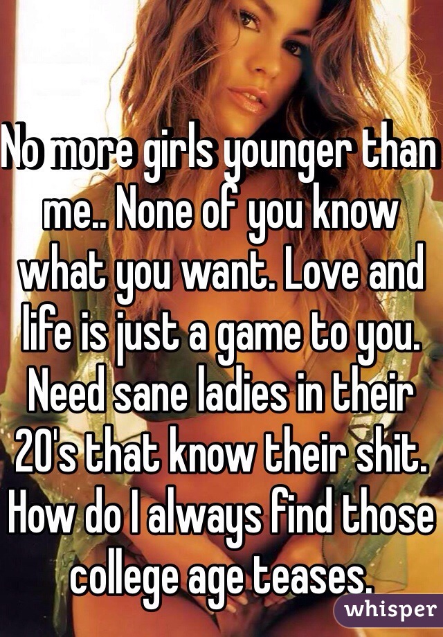 No more girls younger than me.. None of you know what you want. Love and life is just a game to you. Need sane ladies in their 20's that know their shit. How do I always find those college age teases. 