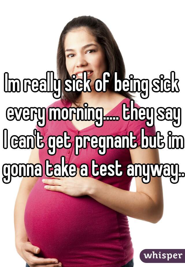 Im really sick of being sick every morning..... they say I can't get pregnant but im gonna take a test anyway...