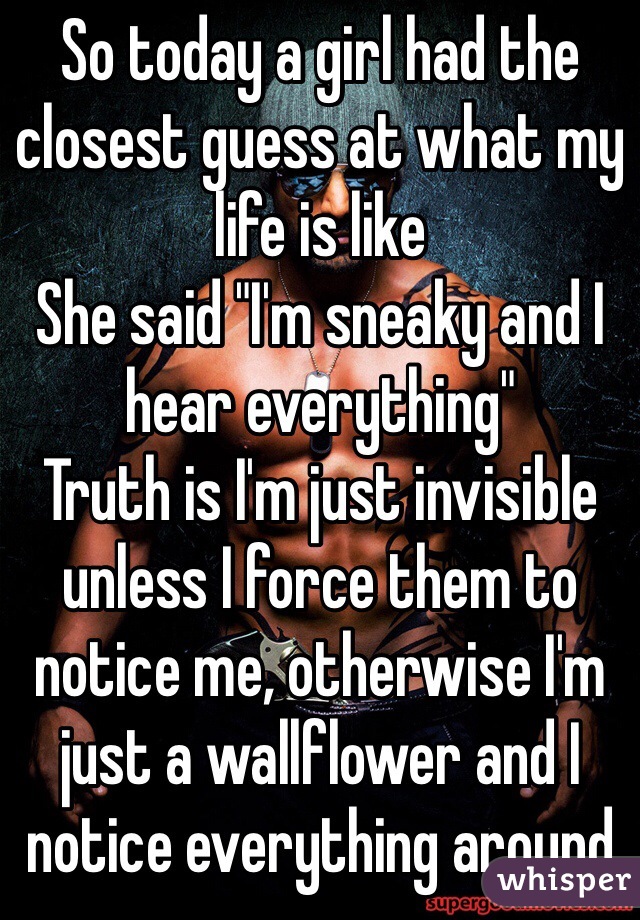So today a girl had the closest guess at what my life is like
She said "I'm sneaky and I hear everything"
Truth is I'm just invisible unless I force them to notice me, otherwise I'm just a wallflower and I notice everything around