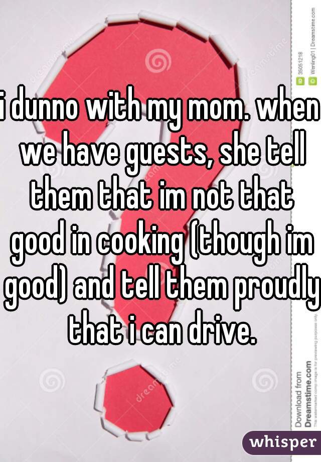 i dunno with my mom. when we have guests, she tell them that im not that good in cooking (though im good) and tell them proudly that i can drive.