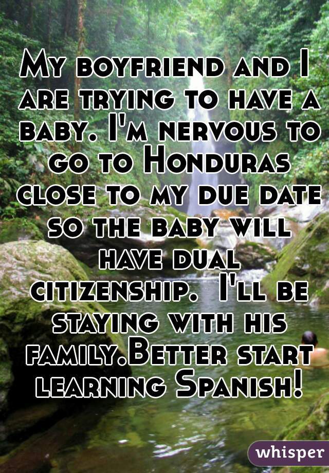 My boyfriend and I are trying to have a baby. I'm nervous to go to Honduras close to my due date so the baby will have dual citizenship.  I'll be staying with his family.Better start learning Spanish!