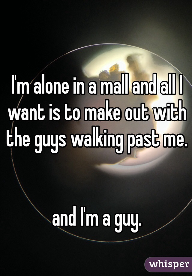 I'm alone in a mall and all I want is to make out with the guys walking past me. 


and I'm a guy. 