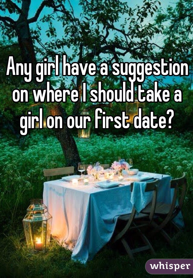 Any girl have a suggestion on where I should take a girl on our first date?
