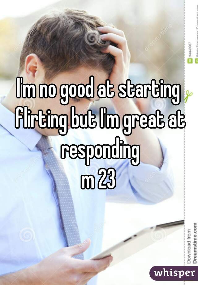 I'm no good at starting flirting but I'm great at responding
m 23