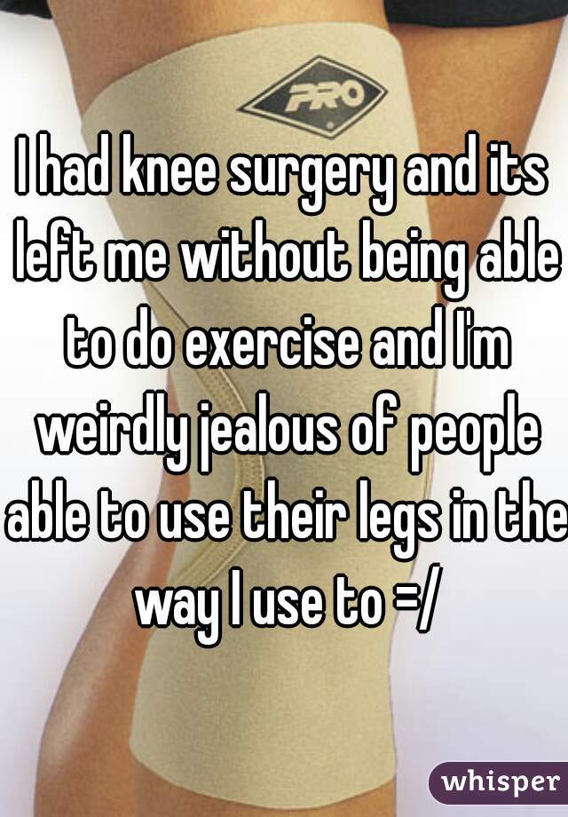 I had knee surgery and its left me without being able to do exercise and I'm weirdly jealous of people able to use their legs in the way I use to =/