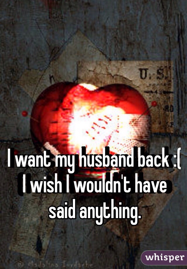 I want my husband back :( I wish I wouldn't have said anything. 