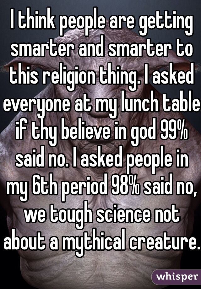 I think people are getting smarter and smarter to this religion thing. I asked everyone at my lunch table if thy believe in god 99% said no. I asked people in my 6th period 98% said no, we tough science not about a mythical creature.