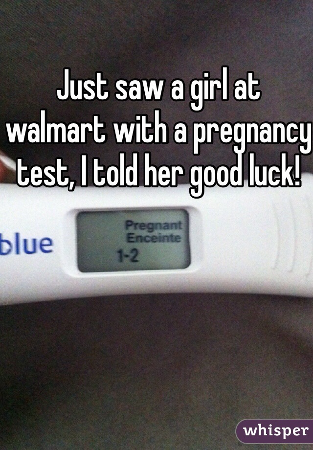 Just saw a girl at walmart with a pregnancy test, I told her good luck!