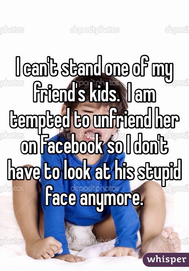 I can't stand one of my friend's kids.  I am tempted to unfriend her on Facebook so I don't have to look at his stupid face anymore.