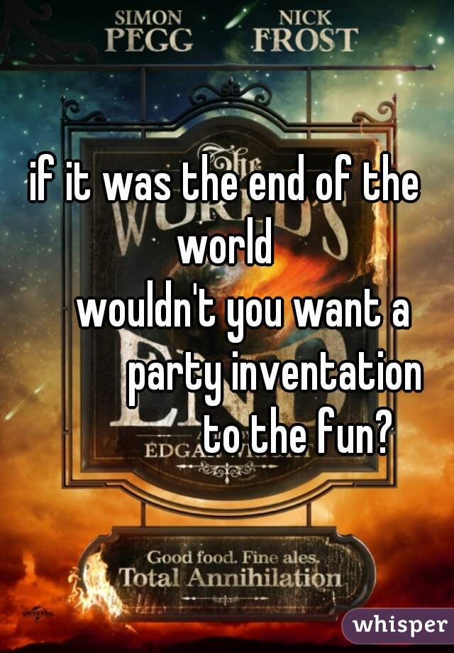 
if it was the end of the world 
     wouldn't you want a 
            party inventation 
                to the fun?