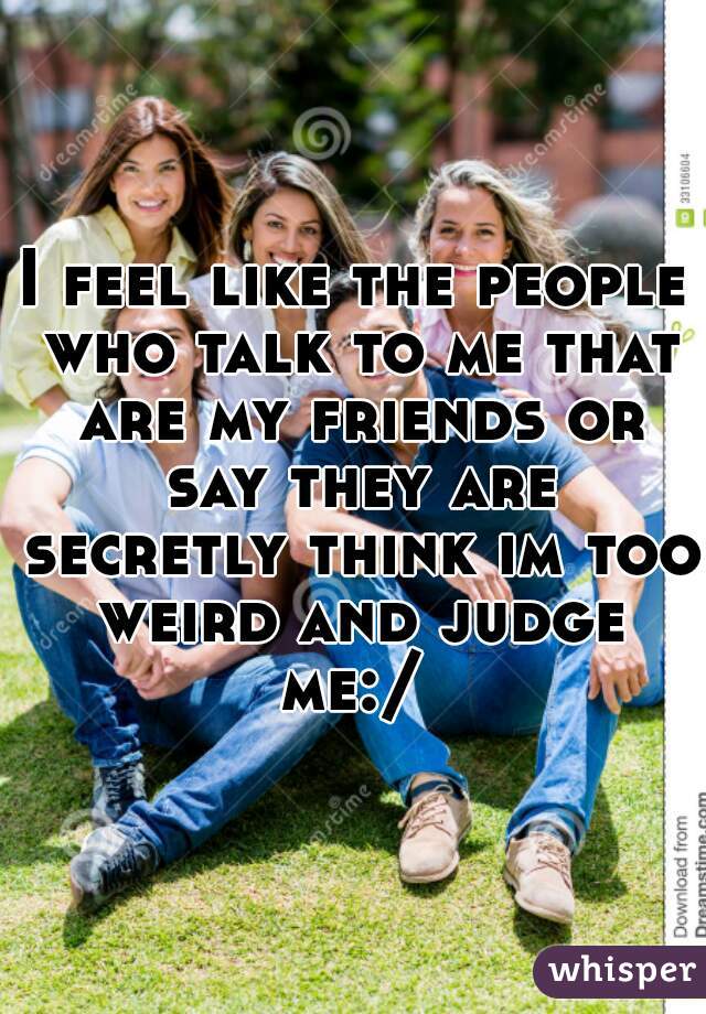 I feel like the people who talk to me that are my friends or say they are secretly think im too weird and judge me:/ 