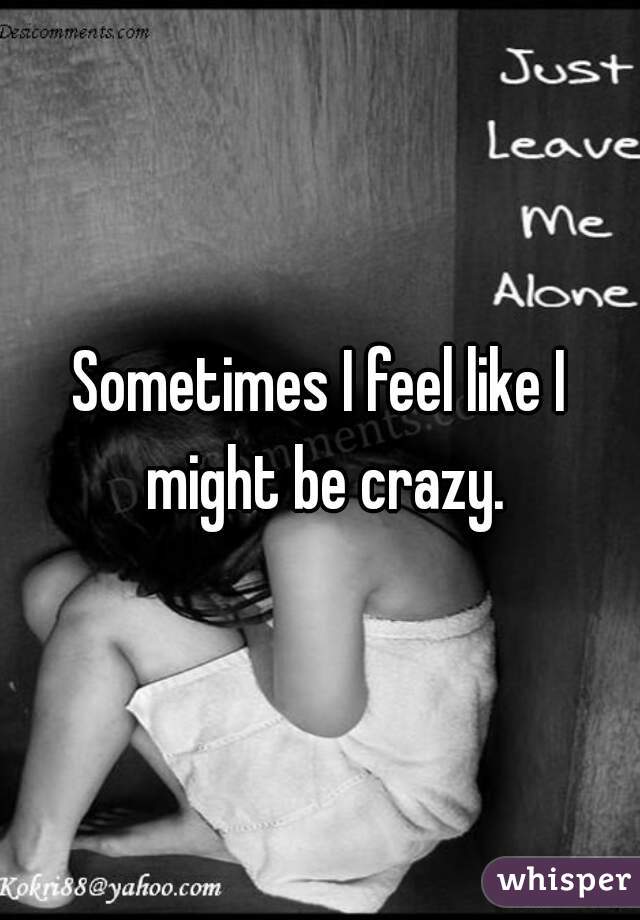 Sometimes I feel like I might be crazy.