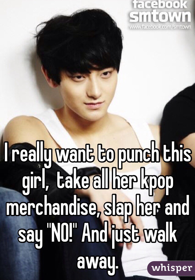 I really want to punch this girl,  take all her kpop merchandise, slap her and say "NO!" And just walk away. 