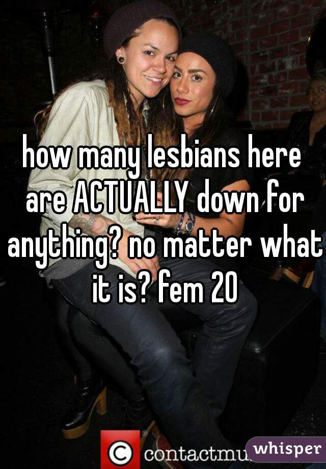 how many lesbians here are ACTUALLY down for anything? no matter what it is? fem 20