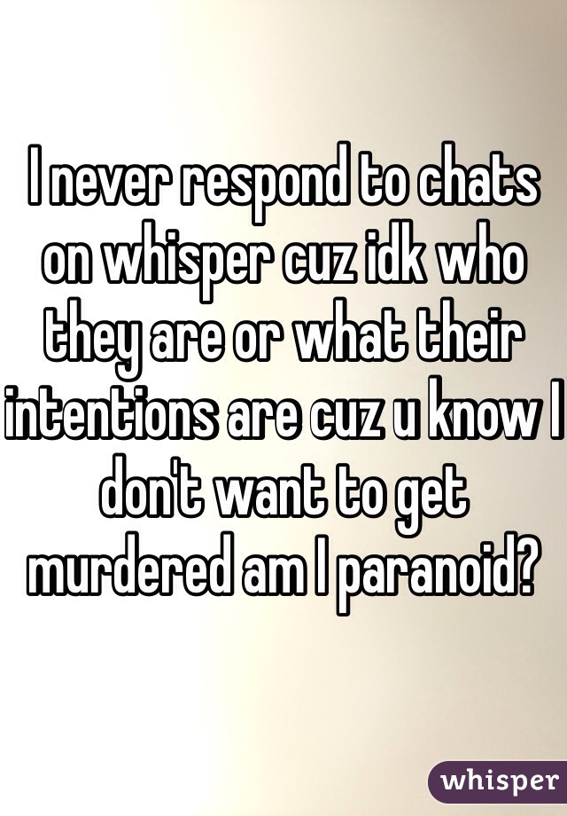 I never respond to chats on whisper cuz idk who they are or what their intentions are cuz u know I don't want to get murdered am I paranoid?