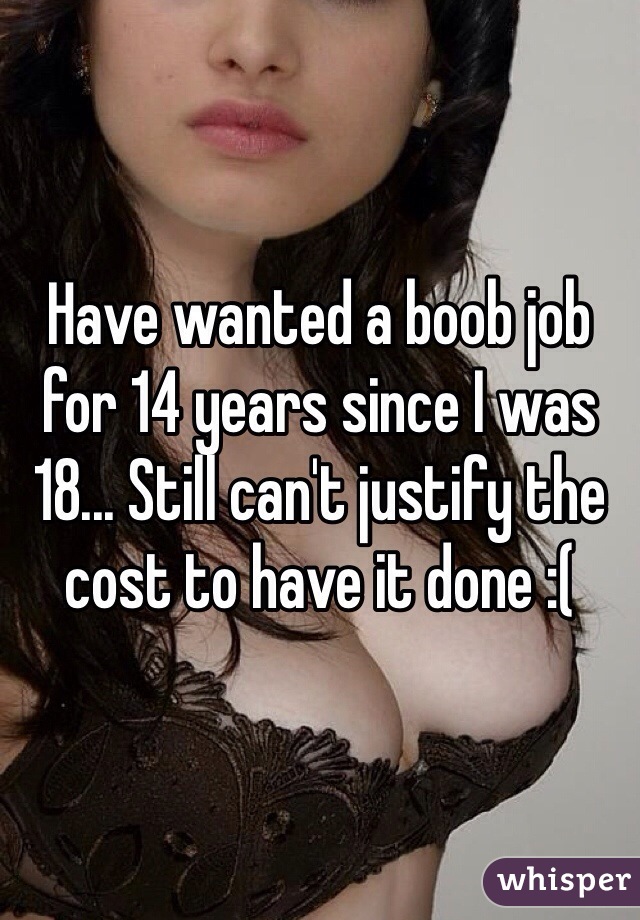 Have wanted a boob job for 14 years since I was 18... Still can't justify the cost to have it done :( 
