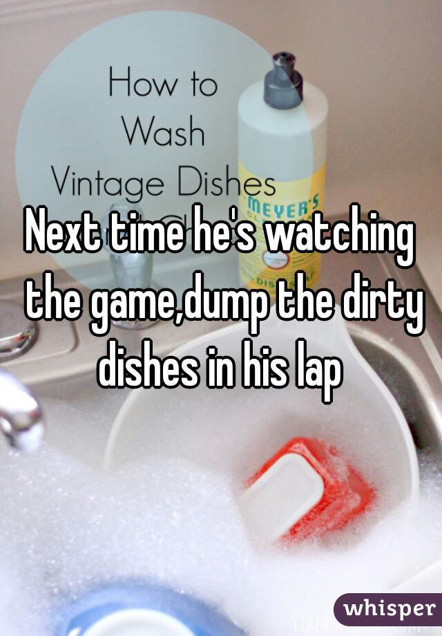 Next time he's watching the game,dump the dirty dishes in his lap 