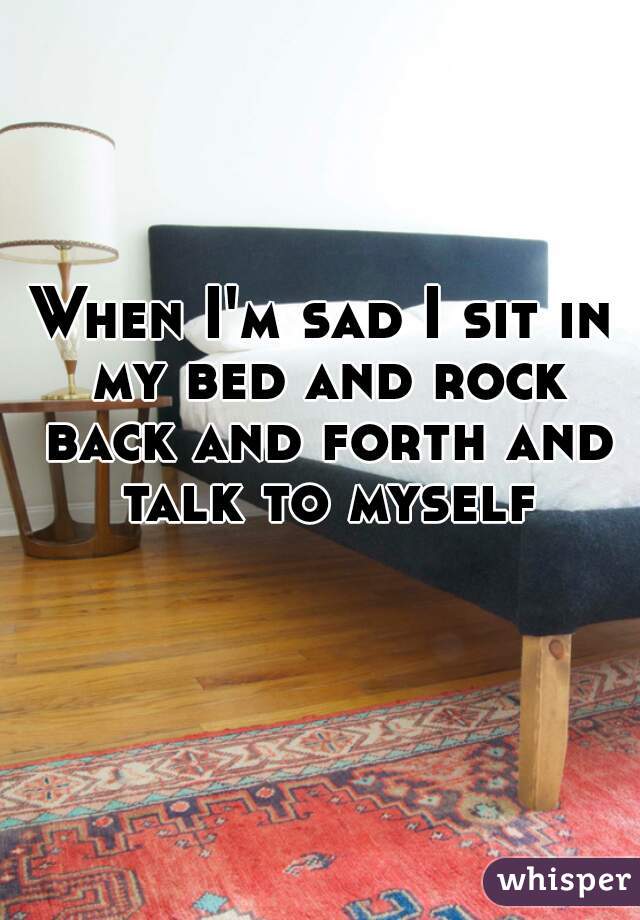 When I'm sad I sit in my bed and rock back and forth and talk to myself
  