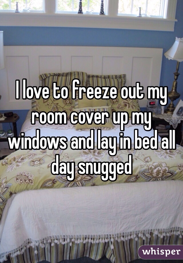 I love to freeze out my room cover up my windows and lay in bed all day snugged  