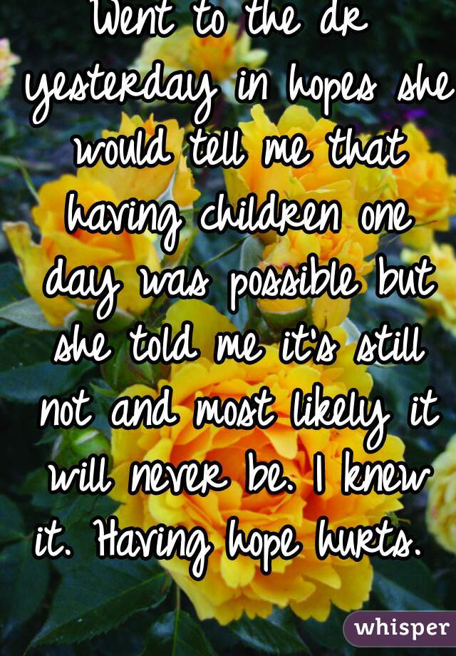 Went to the dr yesterday in hopes she would tell me that having children one day was possible but she told me it's still not and most likely it will never be. I knew it. Having hope hurts.   