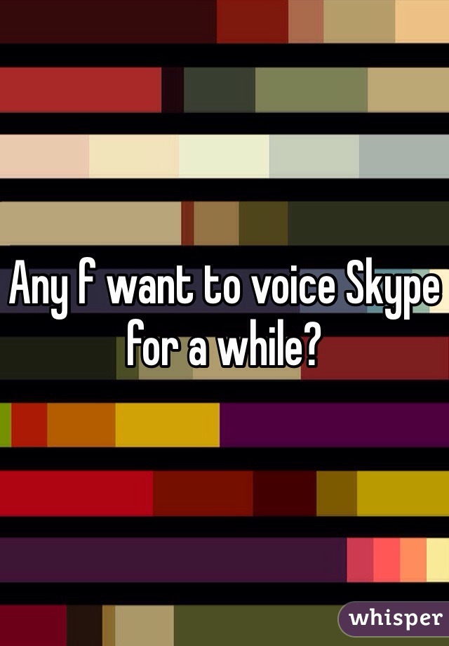 Any f want to voice Skype for a while?