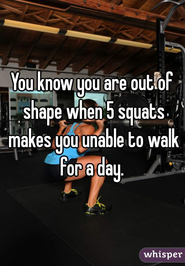 You know you are out of shape when 5 squats makes you unable to walk for a day. 