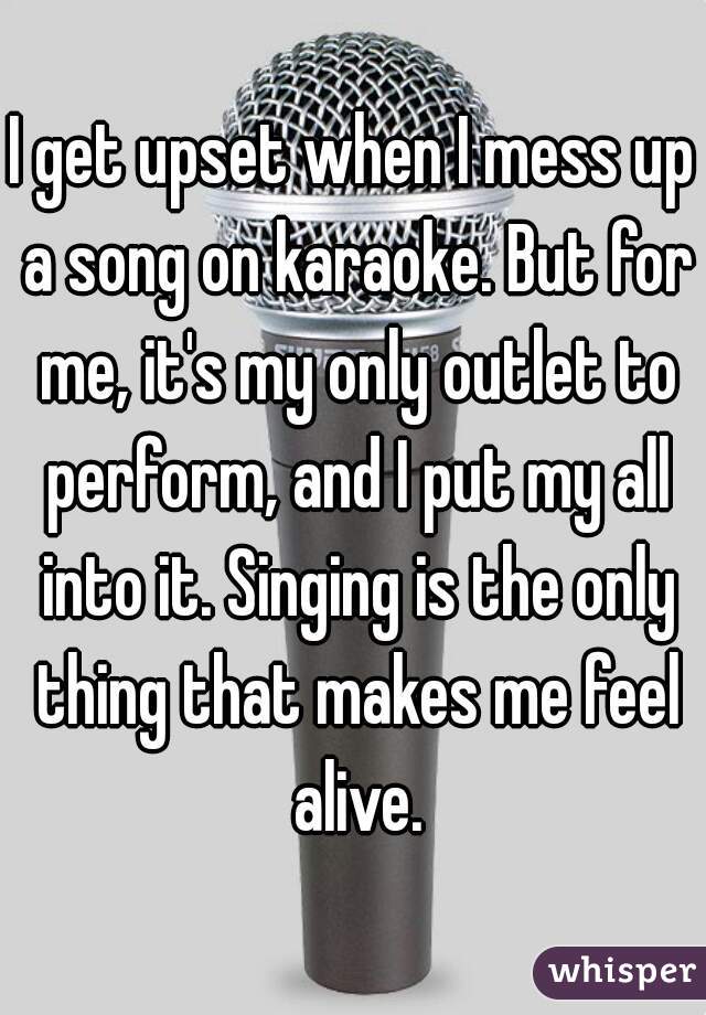 I get upset when I mess up a song on karaoke. But for me, it's my only outlet to perform, and I put my all into it. Singing is the only thing that makes me feel alive.
