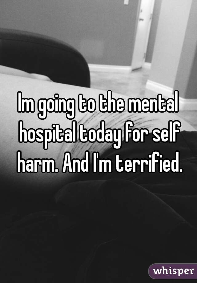 Im going to the mental hospital today for self harm. And I'm terrified.