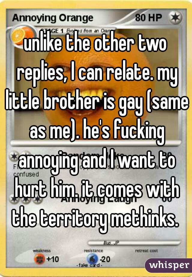 unlike the other two replies, I can relate. my little brother is gay (same as me). he's fucking annoying and I want to hurt him. it comes with the territory methinks. 