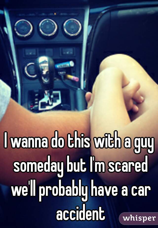 I wanna do this with a guy someday but I'm scared we'll probably have a car accident